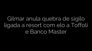 ​Gilmar anula quebra de sigilo ligada a resort com elo a Toffoli e Banco Master 